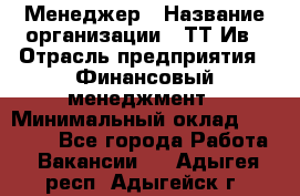 Менеджер › Название организации ­ ТТ-Ив › Отрасль предприятия ­ Финансовый менеджмент › Минимальный оклад ­ 35 000 - Все города Работа » Вакансии   . Адыгея респ.,Адыгейск г.